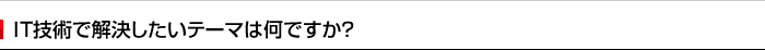 IT技術で解決したいテーマは何ですか？