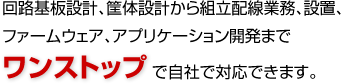 回路基板設計、筐体設計から組立配線業務、設置、ファームウェア、アプリケーション開発までワンストップで自社で対応できます。